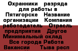 Охранники 4 разряда для работы в Пятигорске › Название организации ­ Компания-работодатель › Отрасль предприятия ­ Другое › Минимальный оклад ­ 1 - Все города Работа » Вакансии   . Тыва респ.,Кызыл г.